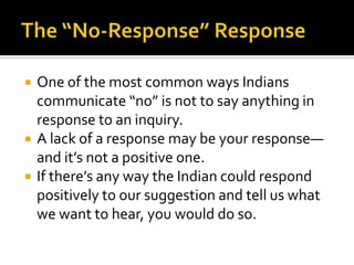  One of the most common ways Indians
communicate “no” is not to say anything in
response to an inquiry.
 A lack of a response may be your response—
and it’s not a positive one.
 If there’s any way the Indian could respond
positively to our suggestion and tell us what
we want to hear, you would do so.
 