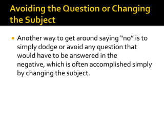  Another way to get around saying “no” is to
simply dodge or avoid any question that
would have to be answered in the
negative, which is often accomplished simply
by changing the subject.
 