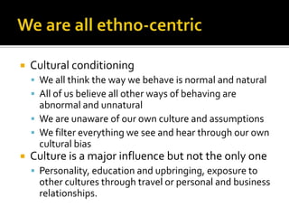  Cultural conditioning
 We all think the way we behave is normal and natural
 All of us believe all other ways of behaving are
abnormal and unnatural
 We are unaware of our own culture and assumptions
 We filter everything we see and hear through our own
cultural bias
 Culture is a major influence but not the only one
 Personality, education and upbringing, exposure to
other cultures through travel or personal and business
relationships.
 