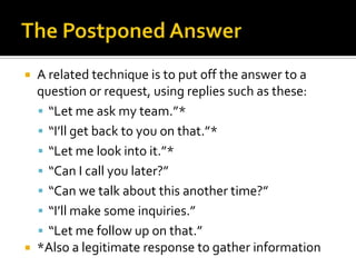  A related technique is to put off the answer to a
question or request, using replies such as these:
 “Let me ask my team.”*
 “I’ll get back to you on that.”*
 “Let me look into it.”*
 “Can I call you later?”
 “Can we talk about this another time?”
 “I’ll make some inquiries.”
 “Let me follow up on that.”
 *Also a legitimate response to gather information
 