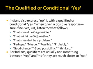  Indians also express “no” is with a qualified or
conditional “yes.”When given a positive response—
sure, fine, yes, OK, listen to what follows.
 “That should be OK/possible.”
 “That might be OK/possible.”
 “That shouldn’t be a problem.”
 “Perhaps.” “Maybe.” “Possibly.” “Probably.”
 “Good chance.” “Good possibility.” “I think so.”
 For Indians, qualifiers are usually not something
between “yes” and “no”: they are much closer to “no.”
 