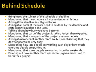  Bringing up the subject of the schedule or deadline
 Mentioning that the schedule is inconvenient or ambitious.
 Asking if the deadline is still good for us.
 Asking if all parts of the work need to be done by the deadline or if
certain parts could be done later.
 Talking about how busy you have become.
 Mentioning that part of the project is taking longer than expected.
 Mentioning that some parts of the project are on schedule.
 Asking if members of another team are busy or observing that they
don’t appear to be very busy.
 Mentioning how late people are working each day or how much
overtime people are putting in.
 Mentioning that some people are coming in on the weekends.
 Pointing out how another team was recently given more time to
finish their project.
 