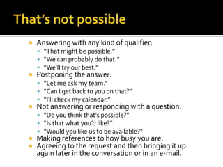  Answering with any kind of qualifier:
 “That might be possible.”
 “We can probably do that.”
 “We’ll try our best.”
 Postponing the answer:
 “Let me ask my team.”
 “Can I get back to you on that?”
 “I’ll check my calendar.”
 Not answering or responding with a question:
 “Do you think that’s possible?”
 “Is that what you’d like?”
 “Would you like us to be available?”
 Making references to how busy you are.
 Agreeing to the request and then bringing it up
again later in the conversation or in an e-mail.
 