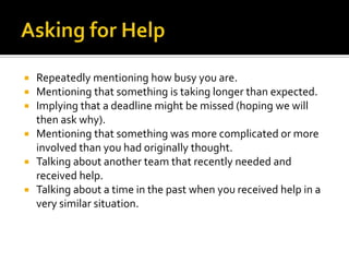  Repeatedly mentioning how busy you are.
 Mentioning that something is taking longer than expected.
 Implying that a deadline might be missed (hoping we will
then ask why).
 Mentioning that something was more complicated or more
involved than you had originally thought.
 Talking about another team that recently needed and
received help.
 Talking about a time in the past when you received help in a
very similar situation.
 