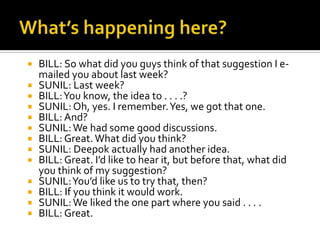  BILL: So what did you guys think of that suggestion I e-
mailed you about last week?
 SUNIL: Last week?
 BILL:You know, the idea to . . . .?
 SUNIL: Oh, yes. I remember.Yes, we got that one.
 BILL: And?
 SUNIL:We had some good discussions.
 BILL: Great. What did you think?
 SUNIL: Deepok actually had another idea.
 BILL: Great. I’d like to hear it, but before that, what did
you think of my suggestion?
 SUNIL:You’d like us to try that, then?
 BILL: If you think it would work.
 SUNIL:We liked the one part where you said . . . .
 BILL: Great.
 