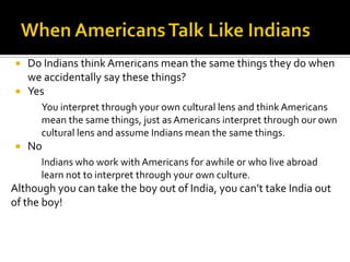 Do Indians think Americans mean the same things they do when
we accidentally say these things?
 Yes
You interpret through your own cultural lens and think Americans
mean the same things, just as Americans interpret through our own
cultural lens and assume Indians mean the same things.
 No
Indians who work with Americans for awhile or who live abroad
learn not to interpret through your own culture.
Although you can take the boy out of India, you can’t take India out
of the boy!
 