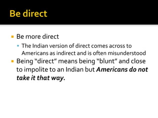  Be more direct
 The Indian version of direct comes across to
Americans as indirect and is often misunderstood
 Being “direct” means being “blunt” and close
to impolite to an Indian but Americans do not
take it that way.
 