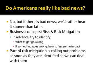  No, but if there is bad news, we’d rather hear
it sooner than later.
 Business concepts: Risk & Risk Mitigation
 In advance, try to identify
▪ What might go wrong
▪ If something goes wrong, how to lessen the impact
 Part of risk mitigation is calling out problems
as soon as they are identified so we can deal
with them
 