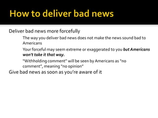 Deliver bad news more forcefully
The way you deliver bad news does not make the news sound bad to
Americans
Your forceful may seem extreme or exaggerated to you but Americans
won’t take it that way.
“Withholding comment” will be seen by Americans as “no
comment”, meaning “no opinion”
Give bad news as soon as you’re aware of it
 
