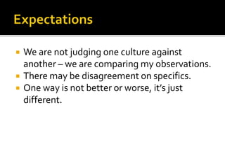  We are not judging one culture against
another – we are comparing my observations.
 There may be disagreement on specifics.
 One way is not better or worse, it’s just
different.
 