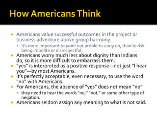  Americans value successful outcomes in the project or
business adventure above group harmony.
 It’s more important to point out problems early on, than to risk
being impolite or disrespectful.
 Americans worry much less about dignity than Indians
do, so it is more difficult to embarrass them.
 “yes” is interpreted as a positive response—not just “I hear
you”—by most Americans.
 It’s perfectly acceptable, even necessary, to use the word
“no” with Americans.
 For Americans, the absence of “yes” does not mean “no”
 they need to hear the words “no,” “not,” or some other type of
negation.
 Americans seldom assign any meaning to what is not said.
 