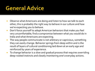  Observe what Americans are doing and listen to how we talk to each
other; this is probably the right way to behave in our culture and how
we’re expecting you to behave.
 Don’t force yourself to adopt American behaviors that make you feel
very uncomfortable; find a compromise between what you would do in
India and what Americans are expecting.
 The way people communicate is not arbitrary or capricious, something
they can easily change. Behavior springs from deep within and is the
result of layers of cultural conditioning laid down at an early age and
reinforced by years of experience.
 To change behavior is a slow and gradual process that requires overriding
deep-rooted instincts and closely monitoring one’s everyday actions.
 