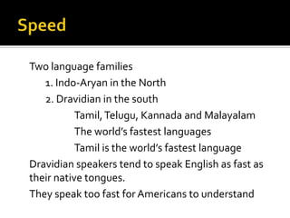 Two language families
1. Indo-Aryan in the North
2. Dravidian in the south
Tamil,Telugu, Kannada and Malayalam
The world’s fastest languages
Tamil is the world’s fastest language
Dravidian speakers tend to speak English as fast as
their native tongues.
They speak too fast for Americans to understand
 