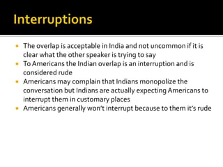  The overlap is acceptable in India and not uncommon if it is
clear what the other speaker is trying to say
 To Americans the Indian overlap is an interruption and is
considered rude
 Americans may complain that Indians monopolize the
conversation but Indians are actually expecting Americans to
interrupt them in customary places
 Americans generally won’t interrupt because to them it’s rude
 