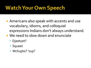  Americans also speak with accents and use
vocabulary, idioms, and colloquial
expressions Indians don’t always understand.
 We need to slow down and enunciate
 Djeetyet?
 Squeet
 Wchupto? ‘sup?
 