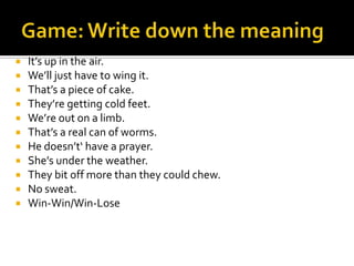  It’s up in the air.
 We’ll just have to wing it.
 That’s a piece of cake.
 They’re getting cold feet.
 We’re out on a limb.
 That’s a real can of worms.
 He doesn’t‘ have a prayer.
 She’s under the weather.
 They bit off more than they could chew.
 No sweat.
 Win-Win/Win-Lose
 
