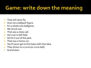  That will never fly.
 Give me a ballpark figure.
 It’s a whole new ballgame.
 We struck out.
 That was a close call.
 He’s out in left field.
 He hit it out of the park.
 That was a home run.
 You’ll never get to first base with that idea.
 They threw us a curve (or curve ball).
 Grand slam.
 