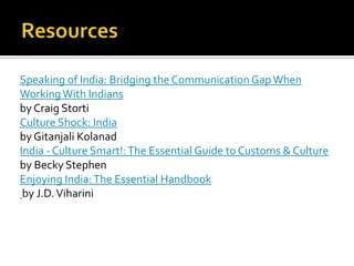 Speaking of India: Bridging the Communication GapWhen
WorkingWith Indians
by Craig Storti
Culture Shock: India
by Gitanjali Kolanad
India - Culture Smart!:The Essential Guide to Customs & Culture
by Becky Stephen
Enjoying India:The Essential Handbook
by J.D.Viharini
 