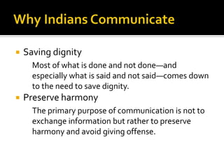  Saving dignity
Most of what is done and not done—and
especially what is said and not said—comes down
to the need to save dignity.
 Preserve harmony
The primary purpose of communication is not to
exchange information but rather to preserve
harmony and avoid giving offense.
 