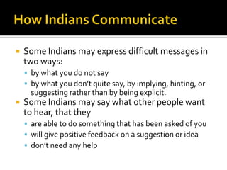  Some Indians may express difficult messages in
two ways:
 by what you do not say
 by what you don’t quite say, by implying, hinting, or
suggesting rather than by being explicit.
 Some Indians may say what other people want
to hear, that they
 are able to do something that has been asked of you
 will give positive feedback on a suggestion or idea
 don’t need any help
 