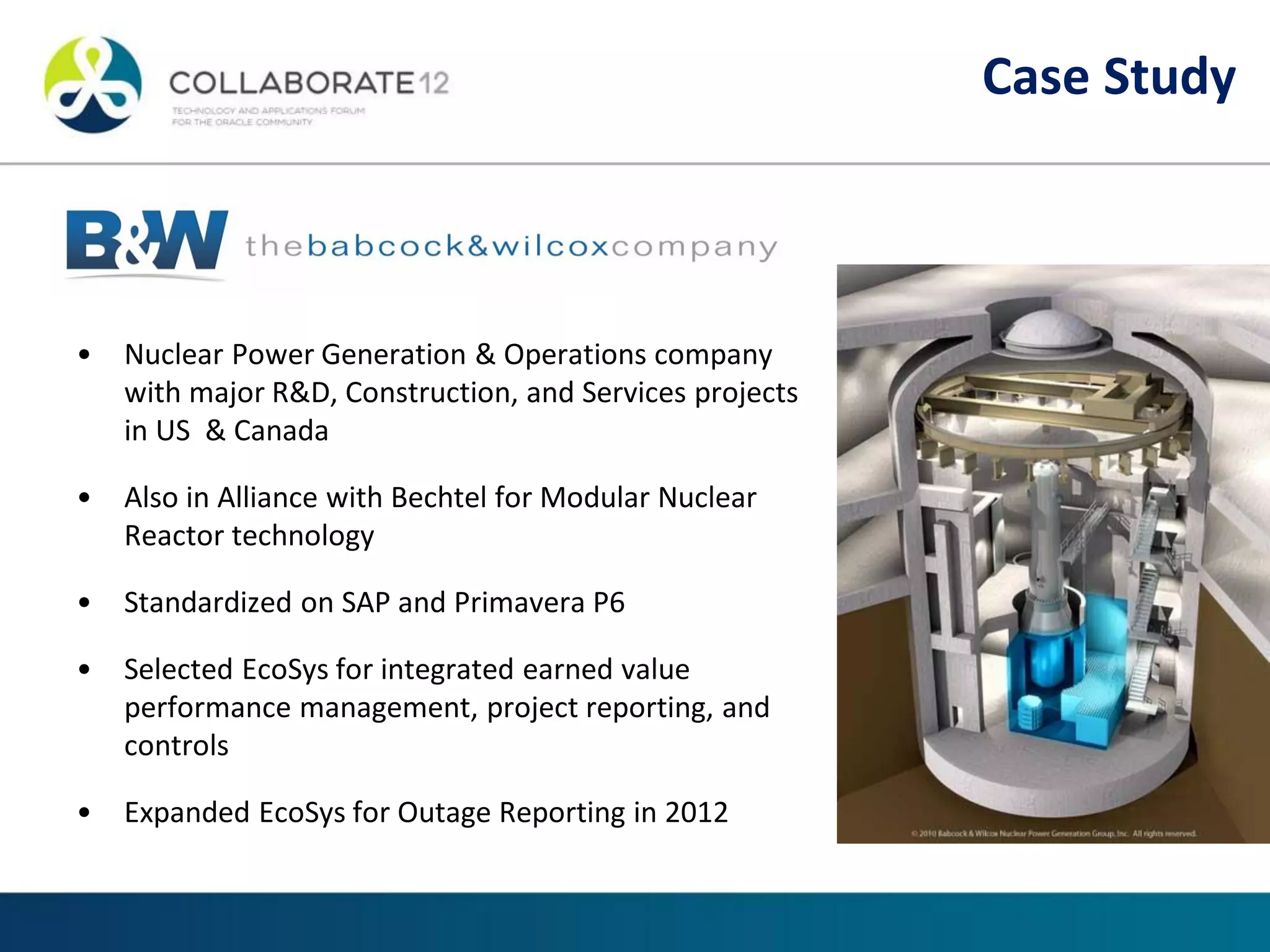 • Nuclear Power Generation & Operations company
with major R&D, Construction, and Services projects
in US & Canada
• Also in Alliance with Bechtel for Modular Nuclear
Reactor technology
• Standardized on SAP and Primavera P6
• Selected EcoSys for integrated earned value
performance management, project reporting, and
controls
• Expanded EcoSys for Outage Reporting in 2012
Case Study
 