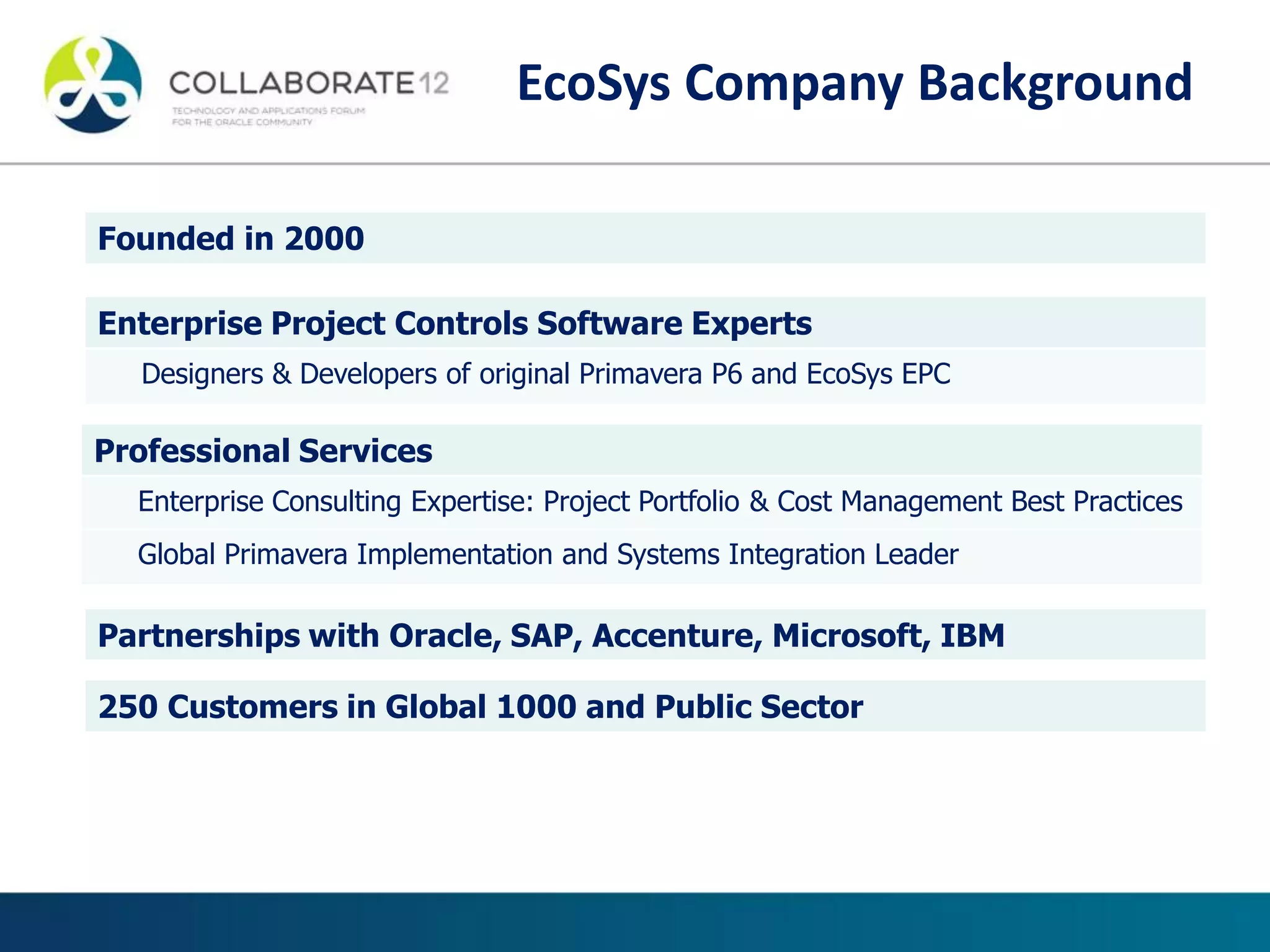 Founded in 2000
Enterprise Project Controls Software Experts
Designers & Developers of original Primavera P6 and EcoSys EPC
Professional Services
Enterprise Consulting Expertise: Project Portfolio & Cost Management Best Practices
Global Primavera Implementation and Systems Integration Leader
Partnerships with Oracle, SAP, Accenture, Microsoft, IBM
250 Customers in Global 1000 and Public Sector
EcoSys Company Background
 