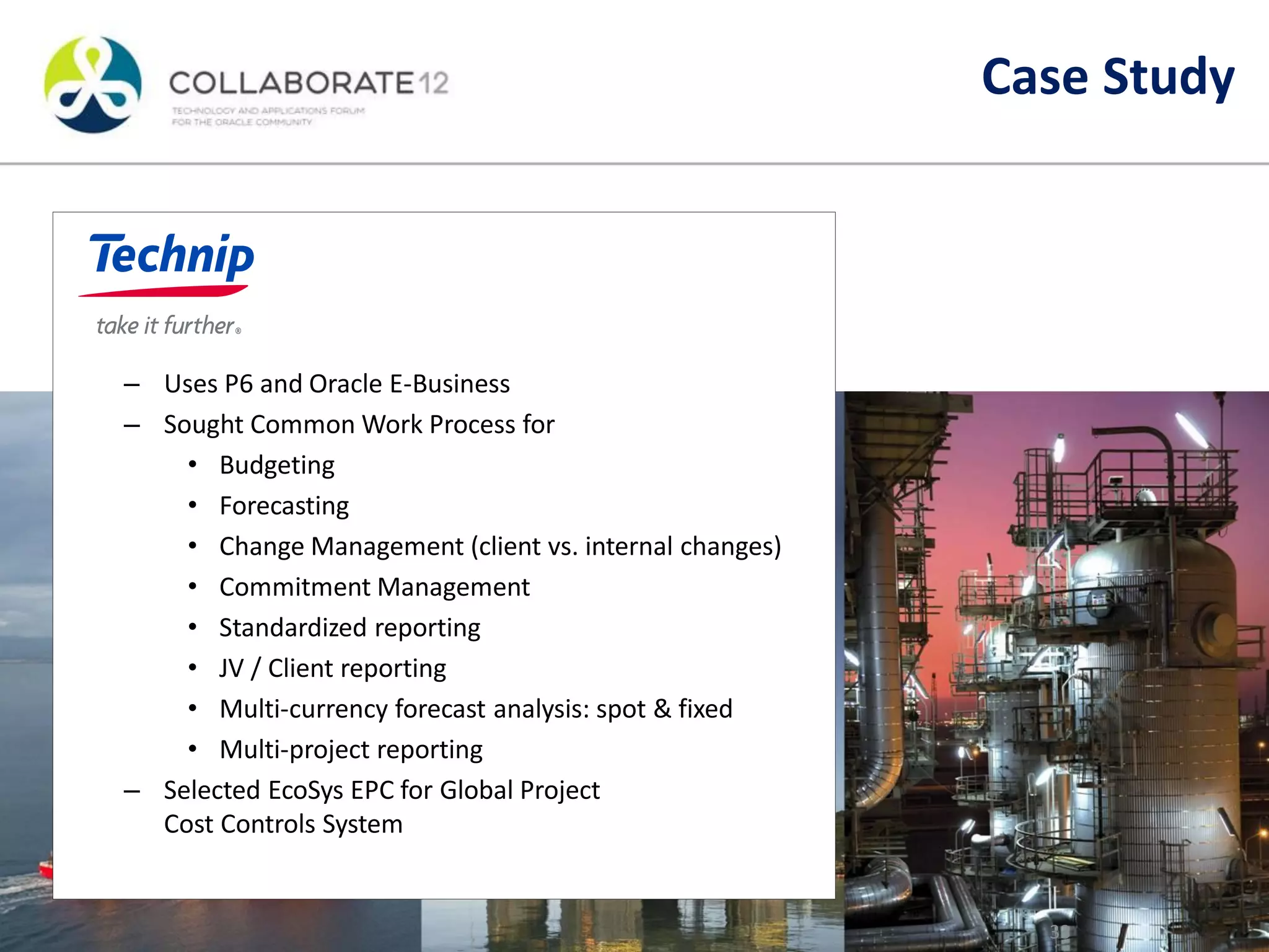 – Uses P6 and Oracle E-Business
– Sought Common Work Process for
• Budgeting
• Forecasting
• Change Management (client vs. internal changes)
• Commitment Management
• Standardized reporting
• JV / Client reporting
• Multi-currency forecast analysis: spot & fixed
• Multi-project reporting
– Selected EcoSys EPC for Global Project
Cost Controls System
33
Case Study
 