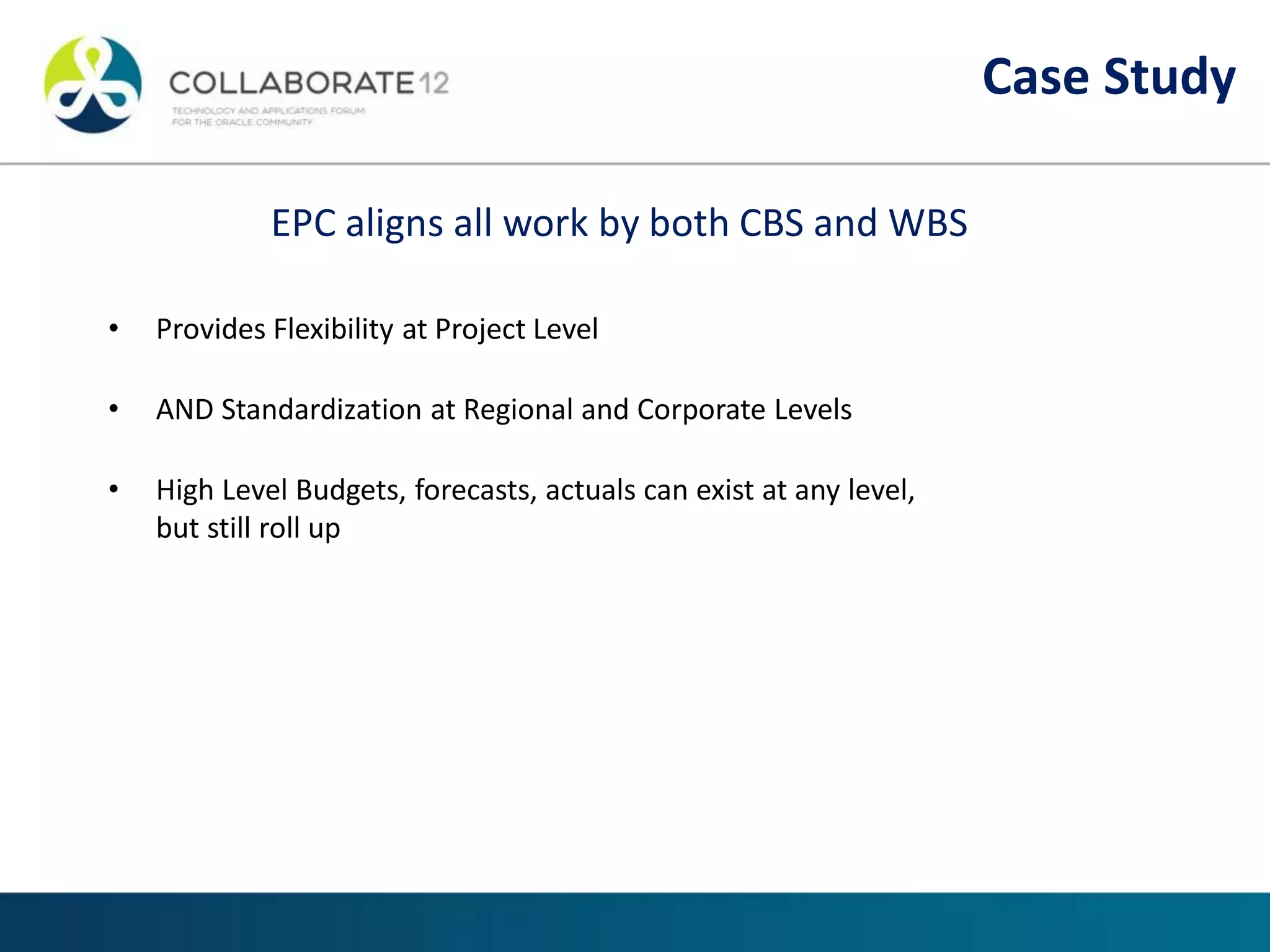 EPC aligns all work by both CBS and WBS
• Provides Flexibility at Project Level
• AND Standardization at Regional and Corporate Levels
• High Level Budgets, forecasts, actuals can exist at any level,
but still roll up
Case Study
 