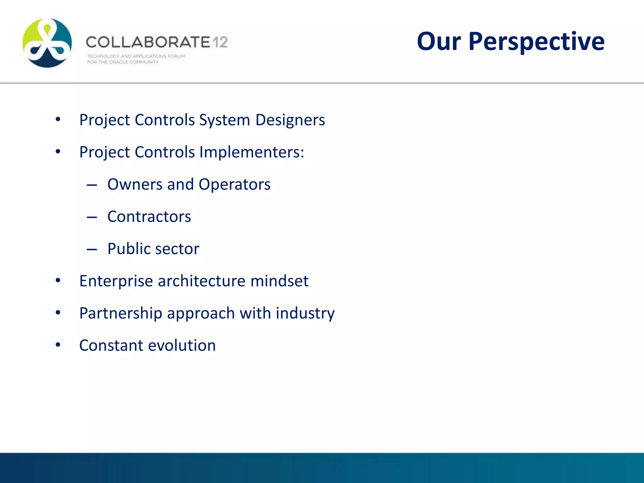 • Project Controls System Designers
• Project Controls Implementers:
– Owners and Operators
– Contractors
– Public sector
• Enterprise architecture mindset
• Partnership approach with industry
• Constant evolution
Our Perspective
Our Perspective
 
