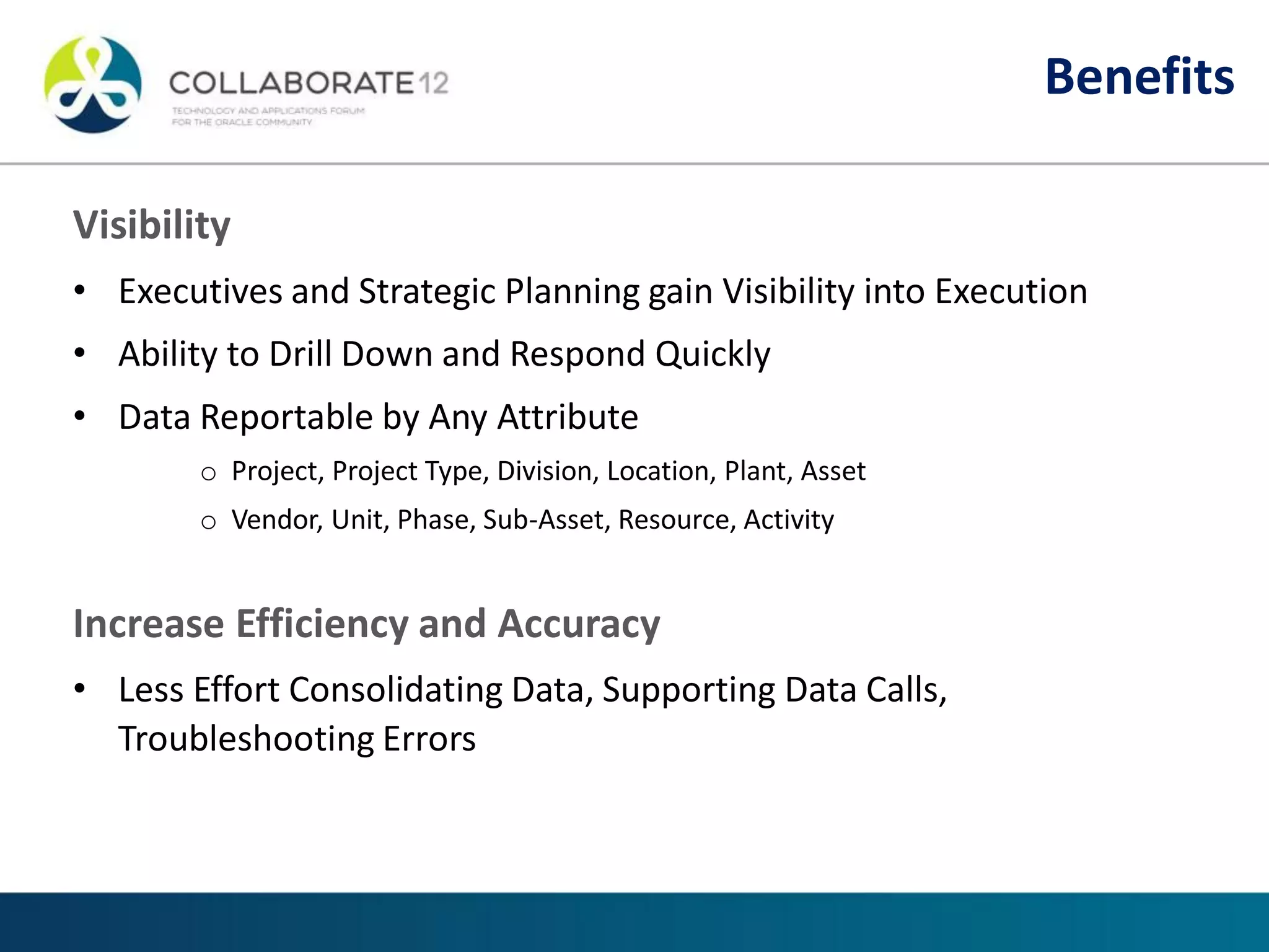 Visibility
• Executives and Strategic Planning gain Visibility into Execution
• Ability to Drill Down and Respond Quickly
• Data Reportable by Any Attribute
o Project, Project Type, Division, Location, Plant, Asset
o Vendor, Unit, Phase, Sub-Asset, Resource, Activity
Increase Efficiency and Accuracy
• Less Effort Consolidating Data, Supporting Data Calls,
Troubleshooting Errors
Benefits
 