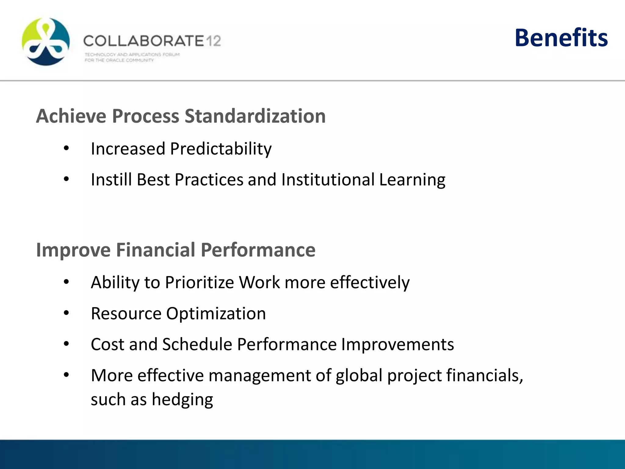 Achieve Process Standardization
• Increased Predictability
• Instill Best Practices and Institutional Learning
Improve Financial Performance
• Ability to Prioritize Work more effectively
• Resource Optimization
• Cost and Schedule Performance Improvements
• More effective management of global project financials,
such as hedging
Benefits
 