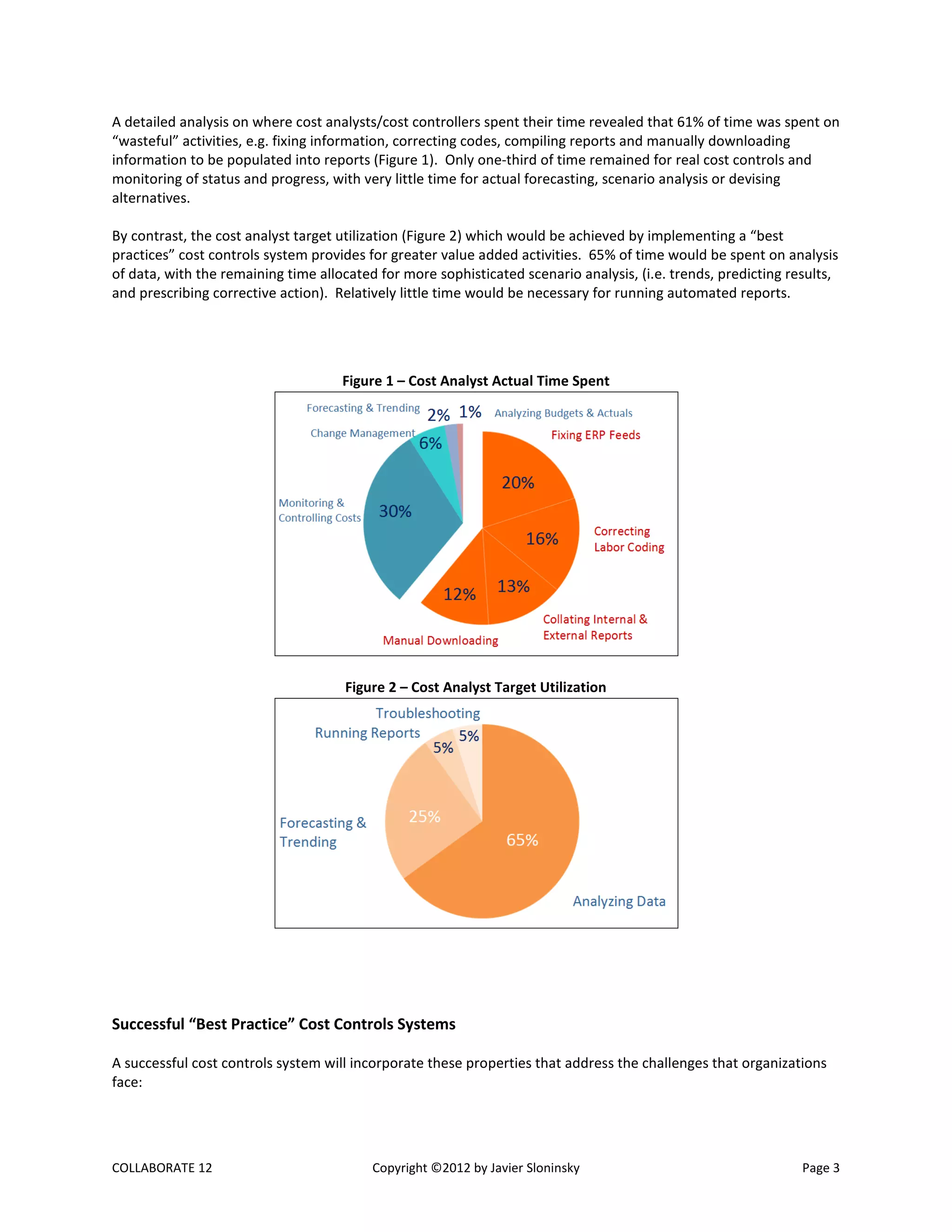 COLLABORATE 12 Copyright ©2012 by Javier Sloninsky Page 3
A detailed analysis on where cost analysts/cost controllers spent their time revealed that 61% of time was spent on
“wasteful” activities, e.g. fixing information, correcting codes, compiling reports and manually downloading
information to be populated into reports (Figure 1). Only one-third of time remained for real cost controls and
monitoring of status and progress, with very little time for actual forecasting, scenario analysis or devising
alternatives.
By contrast, the cost analyst target utilization (Figure 2) which would be achieved by implementing a “best
practices” cost controls system provides for greater value added activities. 65% of time would be spent on analysis
of data, with the remaining time allocated for more sophisticated scenario analysis, (i.e. trends, predicting results,
and prescribing corrective action). Relatively little time would be necessary for running automated reports.
Figure 1 – Cost Analyst Actual Time Spent
Figure 2 – Cost Analyst Target Utilization
Successful “Best Practice” Cost Controls Systems
A successful cost controls system will incorporate these properties that address the challenges that organizations
face:
 