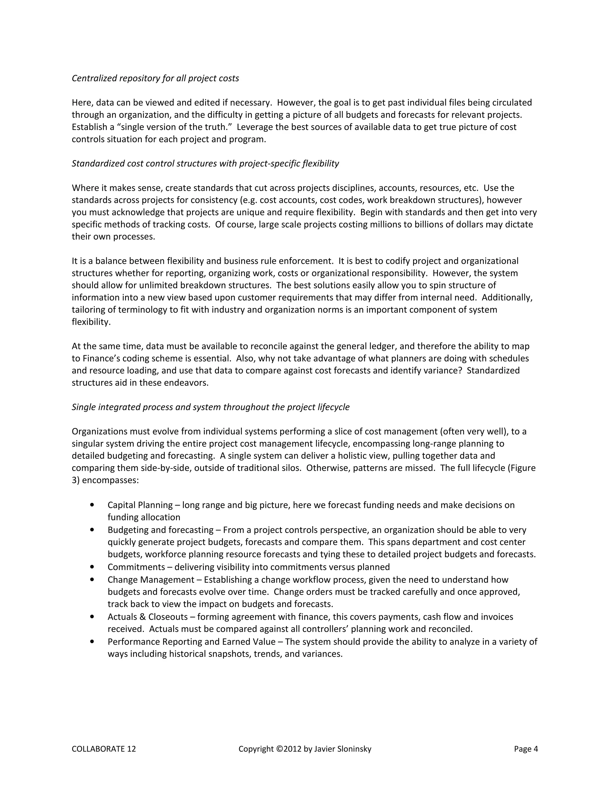 COLLABORATE 12 Copyright ©2012 by Javier Sloninsky Page 4
Centralized repository for all project costs
Here, data can be viewed and edited if necessary. However, the goal is to get past individual files being circulated
through an organization, and the difficulty in getting a picture of all budgets and forecasts for relevant projects.
Establish a “single version of the truth.” Leverage the best sources of available data to get true picture of cost
controls situation for each project and program.
Standardized cost control structures with project-specific flexibility
Where it makes sense, create standards that cut across projects disciplines, accounts, resources, etc. Use the
standards across projects for consistency (e.g. cost accounts, cost codes, work breakdown structures), however
you must acknowledge that projects are unique and require flexibility. Begin with standards and then get into very
specific methods of tracking costs. Of course, large scale projects costing millions to billions of dollars may dictate
their own processes.
It is a balance between flexibility and business rule enforcement. It is best to codify project and organizational
structures whether for reporting, organizing work, costs or organizational responsibility. However, the system
should allow for unlimited breakdown structures. The best solutions easily allow you to spin structure of
information into a new view based upon customer requirements that may differ from internal need. Additionally,
tailoring of terminology to fit with industry and organization norms is an important component of system
flexibility.
At the same time, data must be available to reconcile against the general ledger, and therefore the ability to map
to Finance’s coding scheme is essential. Also, why not take advantage of what planners are doing with schedules
and resource loading, and use that data to compare against cost forecasts and identify variance? Standardized
structures aid in these endeavors.
Single integrated process and system throughout the project lifecycle
Organizations must evolve from individual systems performing a slice of cost management (often very well), to a
singular system driving the entire project cost management lifecycle, encompassing long-range planning to
detailed budgeting and forecasting. A single system can deliver a holistic view, pulling together data and
comparing them side-by-side, outside of traditional silos. Otherwise, patterns are missed. The full lifecycle (Figure
3) encompasses:
• Capital Planning – long range and big picture, here we forecast funding needs and make decisions on
funding allocation
• Budgeting and forecasting – From a project controls perspective, an organization should be able to very
quickly generate project budgets, forecasts and compare them. This spans department and cost center
budgets, workforce planning resource forecasts and tying these to detailed project budgets and forecasts.
• Commitments – delivering visibility into commitments versus planned
• Change Management – Establishing a change workflow process, given the need to understand how
budgets and forecasts evolve over time. Change orders must be tracked carefully and once approved,
track back to view the impact on budgets and forecasts.
• Actuals & Closeouts – forming agreement with finance, this covers payments, cash flow and invoices
received. Actuals must be compared against all controllers’ planning work and reconciled.
• Performance Reporting and Earned Value – The system should provide the ability to analyze in a variety of
ways including historical snapshots, trends, and variances.
 