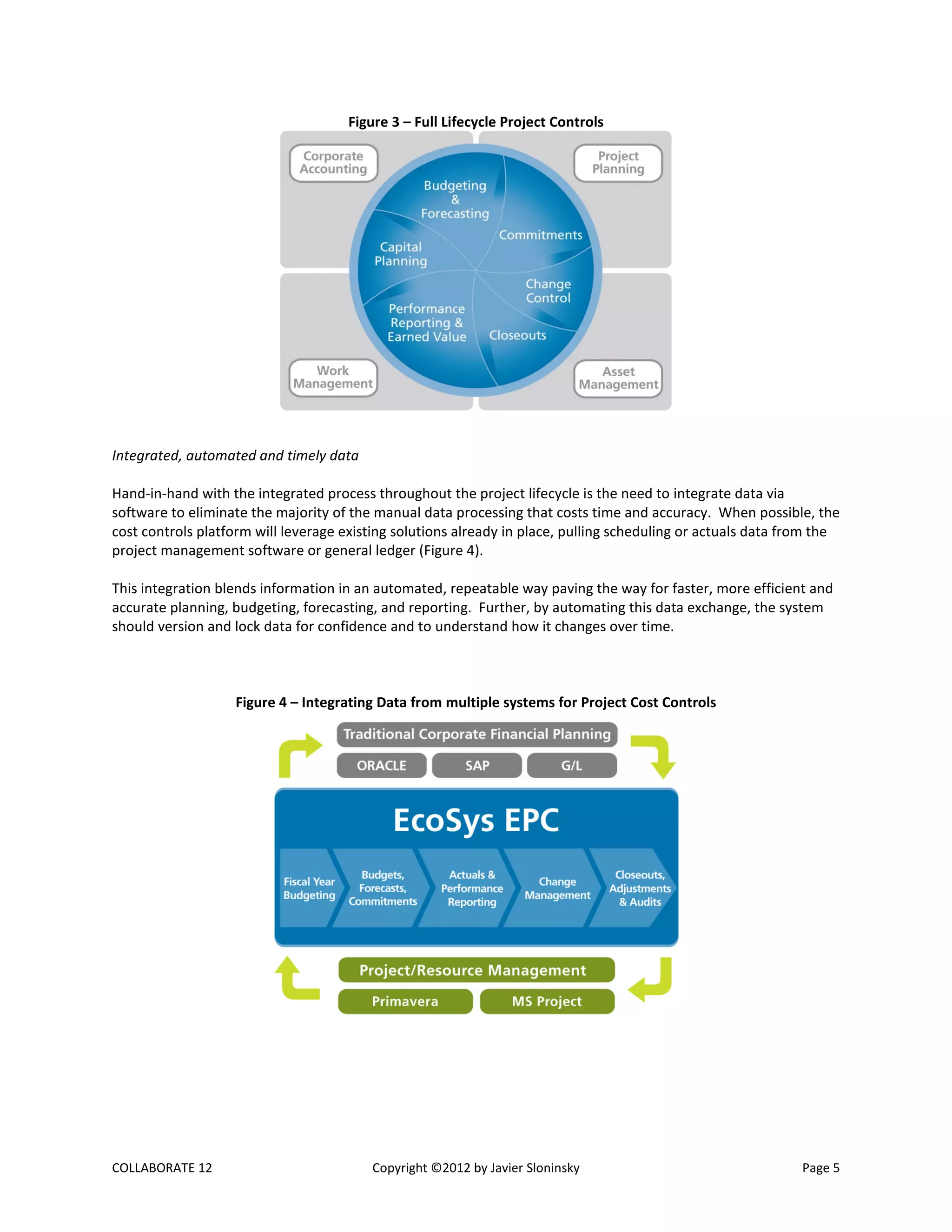 COLLABORATE 12 Copyright ©2012 by Javier Sloninsky Page 5
Figure 3 – Full Lifecycle Project Controls
Integrated, automated and timely data
Hand-in-hand with the integrated process throughout the project lifecycle is the need to integrate data via
software to eliminate the majority of the manual data processing that costs time and accuracy. When possible, the
cost controls platform will leverage existing solutions already in place, pulling scheduling or actuals data from the
project management software or general ledger (Figure 4).
This integration blends information in an automated, repeatable way paving the way for faster, more efficient and
accurate planning, budgeting, forecasting, and reporting. Further, by automating this data exchange, the system
should version and lock data for confidence and to understand how it changes over time.
Figure 4 – Integrating Data from multiple systems for Project Cost Controls
 