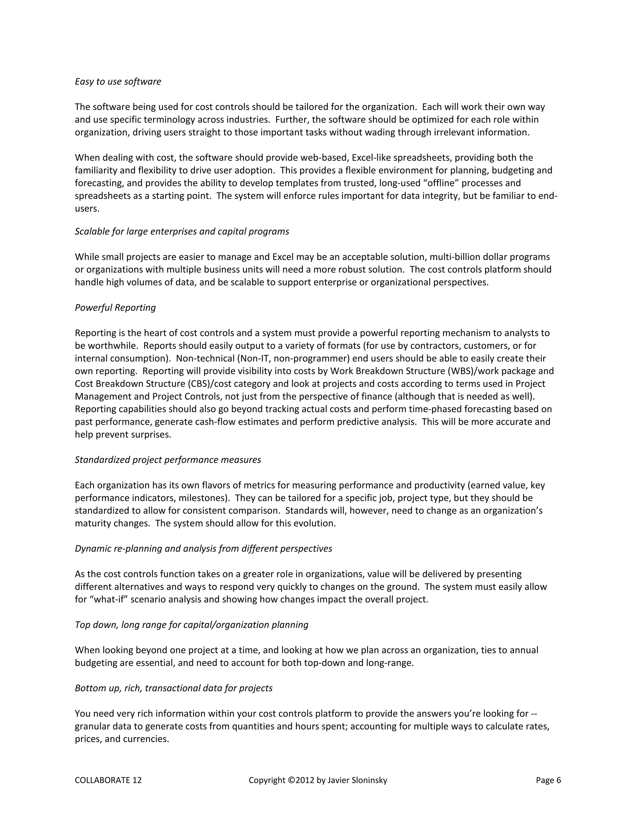 COLLABORATE 12 Copyright ©2012 by Javier Sloninsky Page 6
Easy to use software
The software being used for cost controls should be tailored for the organization. Each will work their own way
and use specific terminology across industries. Further, the software should be optimized for each role within
organization, driving users straight to those important tasks without wading through irrelevant information.
When dealing with cost, the software should provide web-based, Excel-like spreadsheets, providing both the
familiarity and flexibility to drive user adoption. This provides a flexible environment for planning, budgeting and
forecasting, and provides the ability to develop templates from trusted, long-used “offline” processes and
spreadsheets as a starting point. The system will enforce rules important for data integrity, but be familiar to end-
users.
Scalable for large enterprises and capital programs
While small projects are easier to manage and Excel may be an acceptable solution, multi-billion dollar programs
or organizations with multiple business units will need a more robust solution. The cost controls platform should
handle high volumes of data, and be scalable to support enterprise or organizational perspectives.
Powerful Reporting
Reporting is the heart of cost controls and a system must provide a powerful reporting mechanism to analysts to
be worthwhile. Reports should easily output to a variety of formats (for use by contractors, customers, or for
internal consumption). Non-technical (Non-IT, non-programmer) end users should be able to easily create their
own reporting. Reporting will provide visibility into costs by Work Breakdown Structure (WBS)/work package and
Cost Breakdown Structure (CBS)/cost category and look at projects and costs according to terms used in Project
Management and Project Controls, not just from the perspective of finance (although that is needed as well).
Reporting capabilities should also go beyond tracking actual costs and perform time-phased forecasting based on
past performance, generate cash-flow estimates and perform predictive analysis. This will be more accurate and
help prevent surprises.
Standardized project performance measures
Each organization has its own flavors of metrics for measuring performance and productivity (earned value, key
performance indicators, milestones). They can be tailored for a specific job, project type, but they should be
standardized to allow for consistent comparison. Standards will, however, need to change as an organization’s
maturity changes. The system should allow for this evolution.
Dynamic re-planning and analysis from different perspectives
As the cost controls function takes on a greater role in organizations, value will be delivered by presenting
different alternatives and ways to respond very quickly to changes on the ground. The system must easily allow
for “what-if” scenario analysis and showing how changes impact the overall project.
Top down, long range for capital/organization planning
When looking beyond one project at a time, and looking at how we plan across an organization, ties to annual
budgeting are essential, and need to account for both top-down and long-range.
Bottom up, rich, transactional data for projects
You need very rich information within your cost controls platform to provide the answers you’re looking for --
granular data to generate costs from quantities and hours spent; accounting for multiple ways to calculate rates,
prices, and currencies.
 