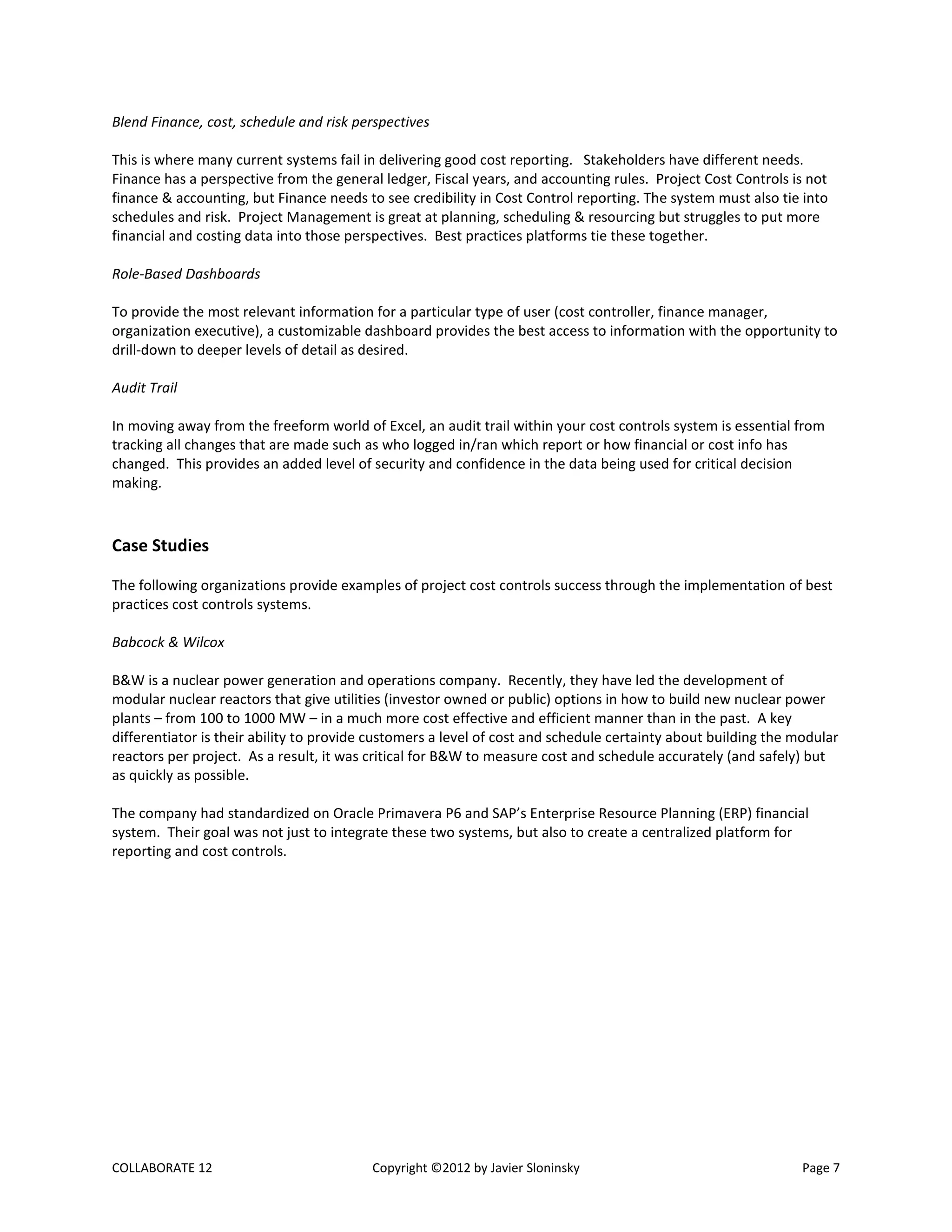 COLLABORATE 12 Copyright ©2012 by Javier Sloninsky Page 7
Blend Finance, cost, schedule and risk perspectives
This is where many current systems fail in delivering good cost reporting. Stakeholders have different needs.
Finance has a perspective from the general ledger, Fiscal years, and accounting rules. Project Cost Controls is not
finance & accounting, but Finance needs to see credibility in Cost Control reporting. The system must also tie into
schedules and risk. Project Management is great at planning, scheduling & resourcing but struggles to put more
financial and costing data into those perspectives. Best practices platforms tie these together.
Role-Based Dashboards
To provide the most relevant information for a particular type of user (cost controller, finance manager,
organization executive), a customizable dashboard provides the best access to information with the opportunity to
drill-down to deeper levels of detail as desired.
Audit Trail
In moving away from the freeform world of Excel, an audit trail within your cost controls system is essential from
tracking all changes that are made such as who logged in/ran which report or how financial or cost info has
changed. This provides an added level of security and confidence in the data being used for critical decision
making.
Case Studies
The following organizations provide examples of project cost controls success through the implementation of best
practices cost controls systems.
Babcock & Wilcox
B&W is a nuclear power generation and operations company. Recently, they have led the development of
modular nuclear reactors that give utilities (investor owned or public) options in how to build new nuclear power
plants – from 100 to 1000 MW – in a much more cost effective and efficient manner than in the past. A key
differentiator is their ability to provide customers a level of cost and schedule certainty about building the modular
reactors per project. As a result, it was critical for B&W to measure cost and schedule accurately (and safely) but
as quickly as possible.
The company had standardized on Oracle Primavera P6 and SAP’s Enterprise Resource Planning (ERP) financial
system. Their goal was not just to integrate these two systems, but also to create a centralized platform for
reporting and cost controls.
 