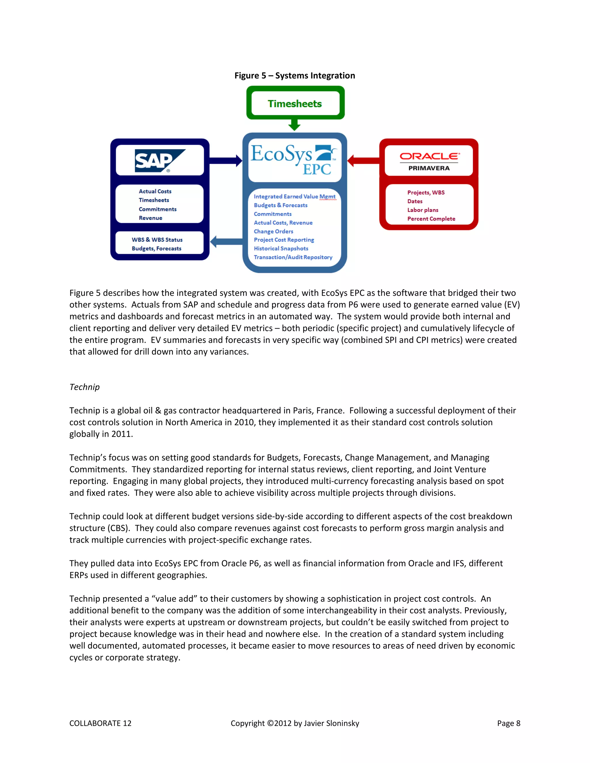 COLLABORATE 12 Copyright ©2012 by Javier Sloninsky Page 8
Figure 5 – Systems Integration
Figure 5 describes how the integrated system was created, with EcoSys EPC as the software that bridged their two
other systems. Actuals from SAP and schedule and progress data from P6 were used to generate earned value (EV)
metrics and dashboards and forecast metrics in an automated way. The system would provide both internal and
client reporting and deliver very detailed EV metrics – both periodic (specific project) and cumulatively lifecycle of
the entire program. EV summaries and forecasts in very specific way (combined SPI and CPI metrics) were created
that allowed for drill down into any variances.
Technip
Technip is a global oil & gas contractor headquartered in Paris, France. Following a successful deployment of their
cost controls solution in North America in 2010, they implemented it as their standard cost controls solution
globally in 2011.
Technip’s focus was on setting good standards for Budgets, Forecasts, Change Management, and Managing
Commitments. They standardized reporting for internal status reviews, client reporting, and Joint Venture
reporting. Engaging in many global projects, they introduced multi-currency forecasting analysis based on spot
and fixed rates. They were also able to achieve visibility across multiple projects through divisions.
Technip could look at different budget versions side-by-side according to different aspects of the cost breakdown
structure (CBS). They could also compare revenues against cost forecasts to perform gross margin analysis and
track multiple currencies with project-specific exchange rates.
They pulled data into EcoSys EPC from Oracle P6, as well as financial information from Oracle and IFS, different
ERPs used in different geographies.
Technip presented a “value add” to their customers by showing a sophistication in project cost controls. An
additional benefit to the company was the addition of some interchangeability in their cost analysts. Previously,
their analysts were experts at upstream or downstream projects, but couldn’t be easily switched from project to
project because knowledge was in their head and nowhere else. In the creation of a standard system including
well documented, automated processes, it became easier to move resources to areas of need driven by economic
cycles or corporate strategy.
 