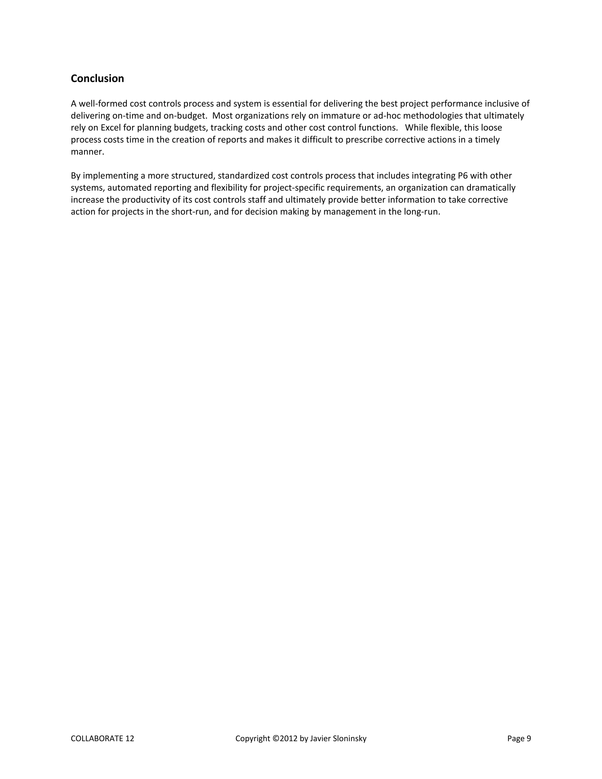 COLLABORATE 12 Copyright ©2012 by Javier Sloninsky Page 9
Conclusion
A well-formed cost controls process and system is essential for delivering the best project performance inclusive of
delivering on-time and on-budget. Most organizations rely on immature or ad-hoc methodologies that ultimately
rely on Excel for planning budgets, tracking costs and other cost control functions. While flexible, this loose
process costs time in the creation of reports and makes it difficult to prescribe corrective actions in a timely
manner.
By implementing a more structured, standardized cost controls process that includes integrating P6 with other
systems, automated reporting and flexibility for project-specific requirements, an organization can dramatically
increase the productivity of its cost controls staff and ultimately provide better information to take corrective
action for projects in the short-run, and for decision making by management in the long-run.
 