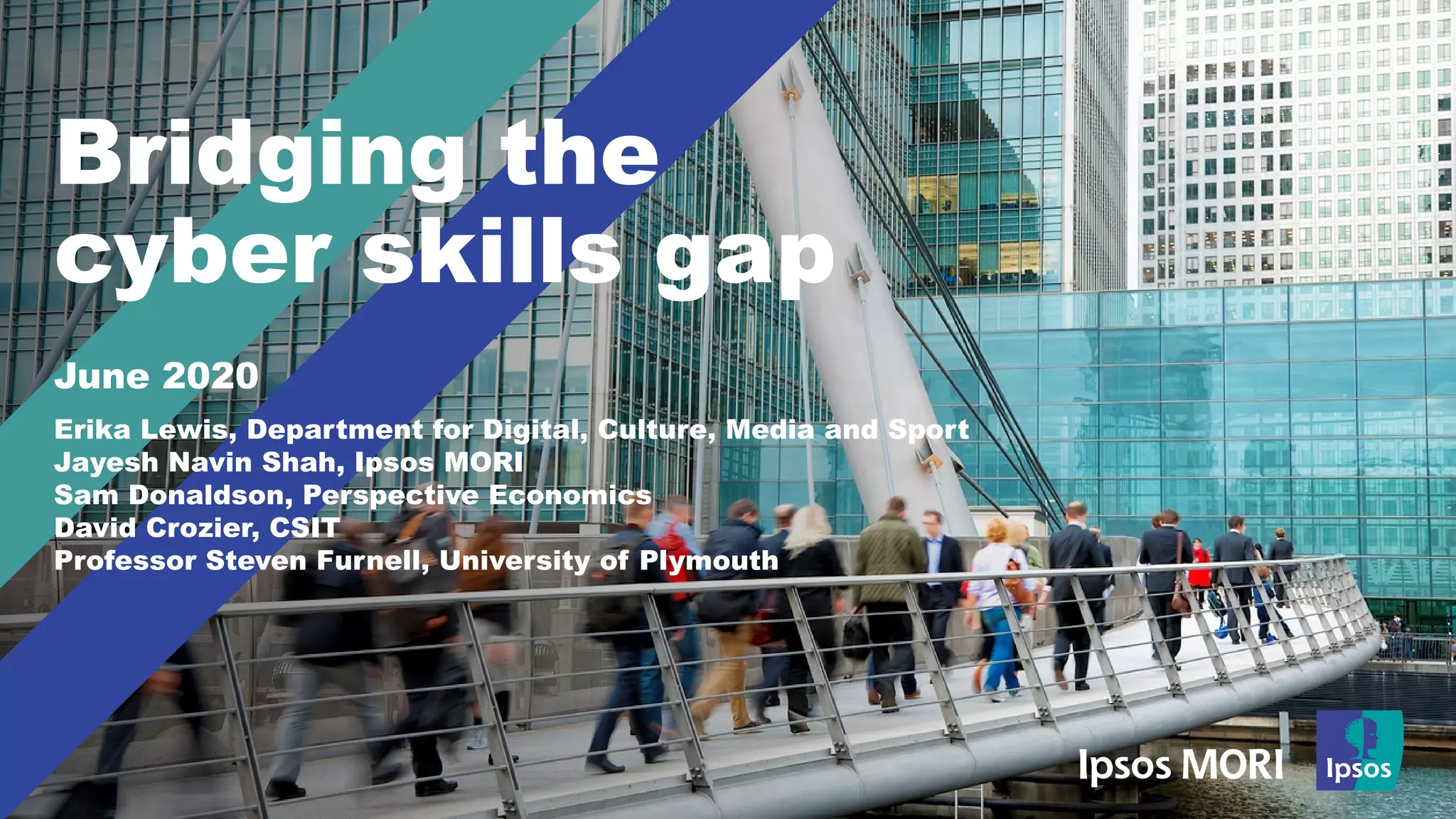 Bridging the
cyber skills gap
June 2020
Erika Lewis, Department for Digital, Culture, Media and Sport
Jayesh Navin Shah, Ipsos MORI
Sam Donaldson, Perspective Economics
David Crozier, CSIT
Professor Steven Furnell, University of Plymouth
 