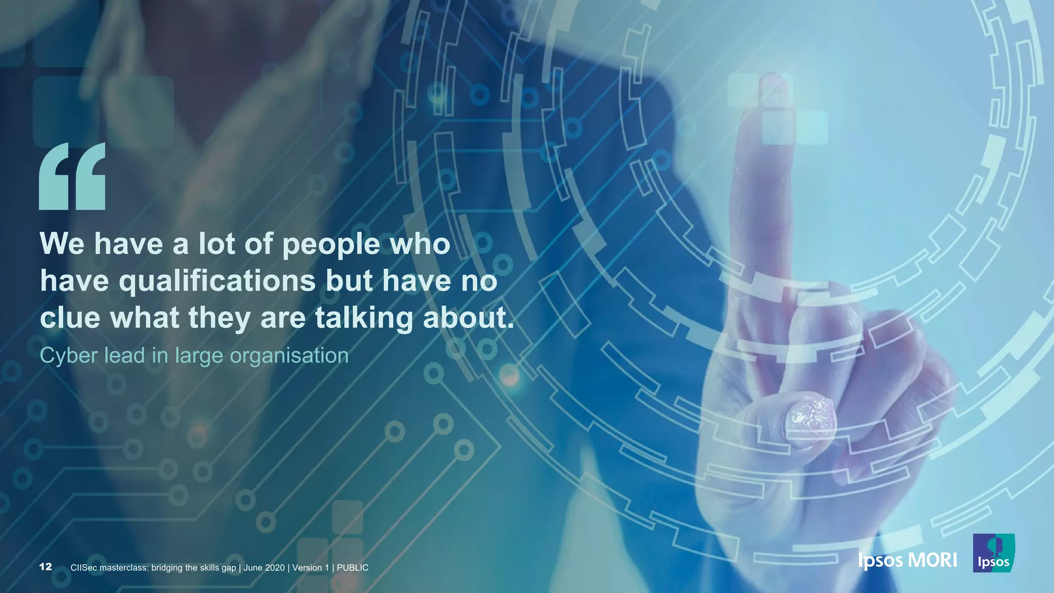 CIISec masterclass: bridging the skills gap | June 2020 | Version 1 | PUBLIC12
We have a lot of people who
have qualifications but have no
clue what they are talking about.
Cyber lead in large organisation
CIISec masterclass: bridging the skills gap | June 2020 | Version 1 | PUBLIC12
 