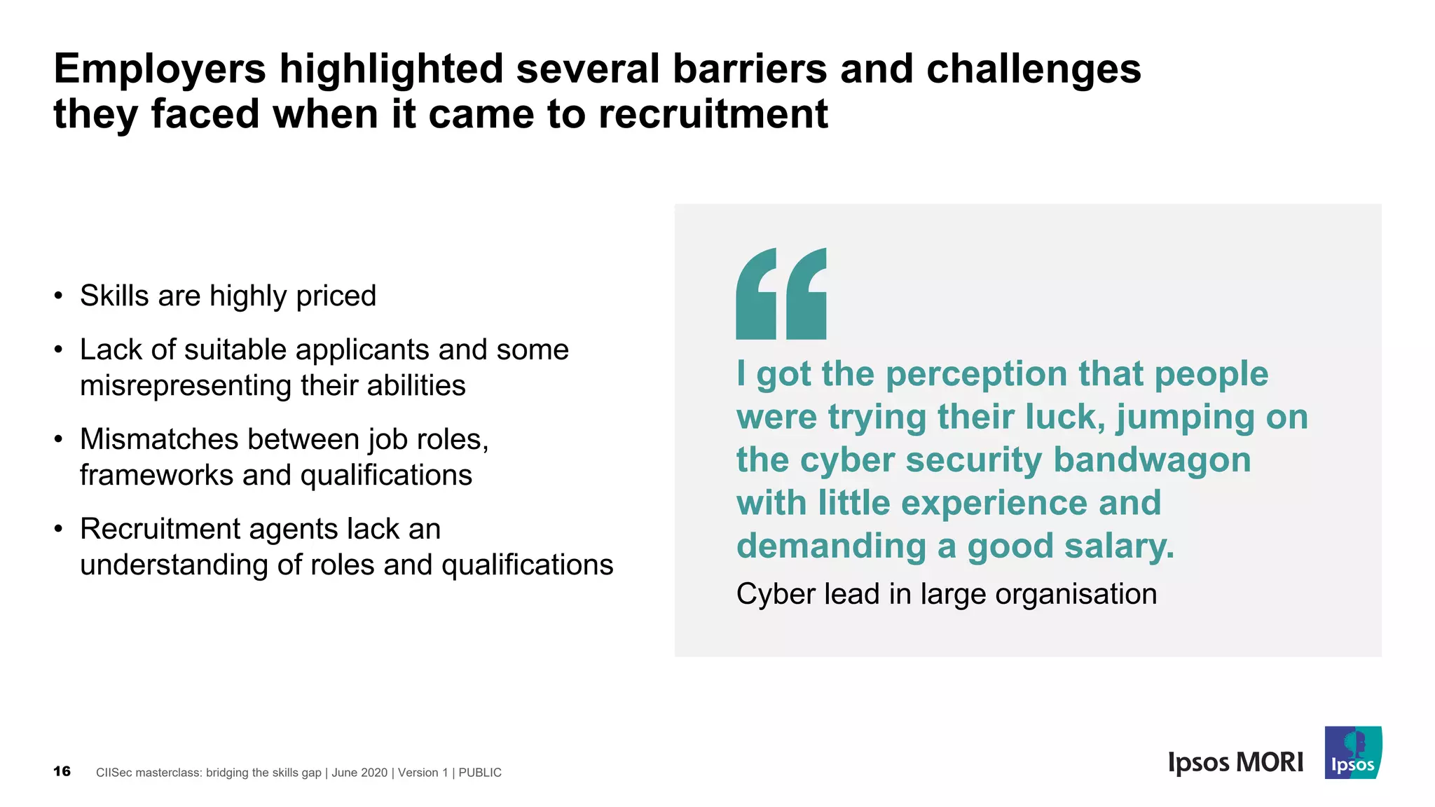 CIISec masterclass: bridging the skills gap | June 2020 | Version 1 | PUBLIC16
Employers highlighted several barriers and challenges
they faced when it came to recruitment
• Skills are highly priced
• Lack of suitable applicants and some
misrepresenting their abilities
• Mismatches between job roles,
frameworks and qualifications
• Recruitment agents lack an
understanding of roles and qualifications
I got the perception that people
were trying their luck, jumping on
the cyber security bandwagon
with little experience and
demanding a good salary.
Cyber lead in large organisation
 