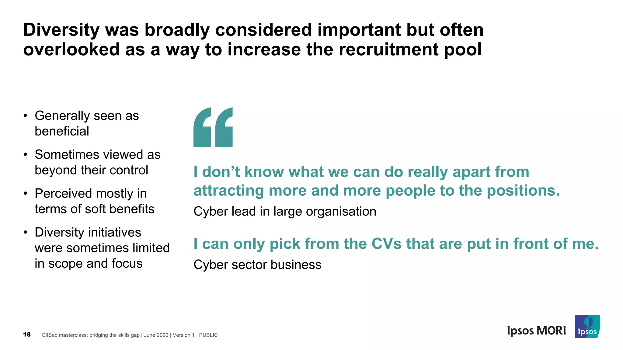 CIISec masterclass: bridging the skills gap | June 2020 | Version 1 | PUBLIC18
Diversity was broadly considered important but often
overlooked as a way to increase the recruitment pool
• Generally seen as
beneficial
• Sometimes viewed as
beyond their control
• Perceived mostly in
terms of soft benefits
• Diversity initiatives
were sometimes limited
in scope and focus
I can only pick from the CVs that are put in front of me.
Cyber sector business
I don’t know what we can do really apart from
attracting more and more people to the positions.
Cyber lead in large organisation
 