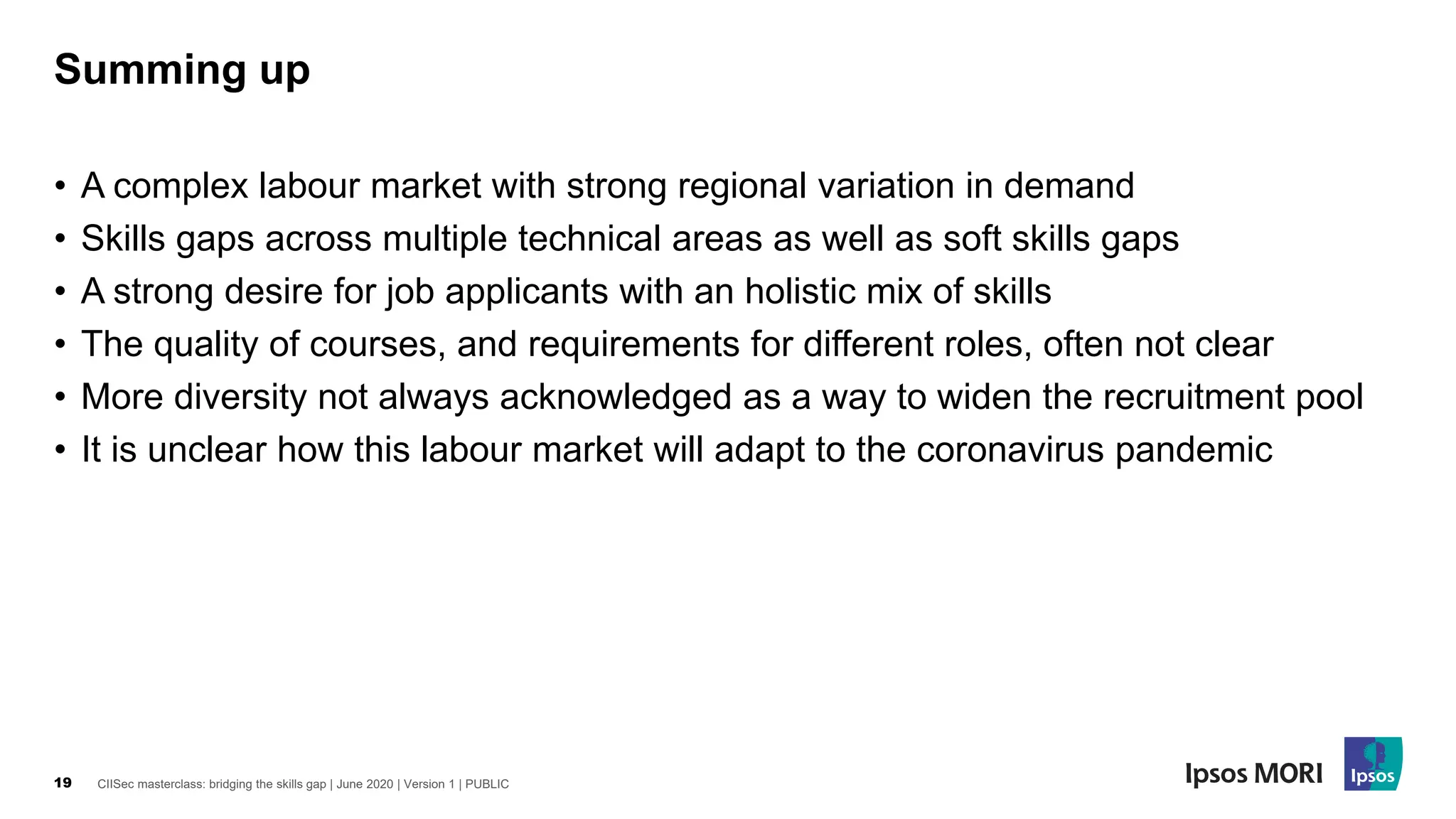 CIISec masterclass: bridging the skills gap | June 2020 | Version 1 | PUBLIC19
• A complex labour market with strong regional variation in demand
• Skills gaps across multiple technical areas as well as soft skills gaps
• A strong desire for job applicants with an holistic mix of skills
• The quality of courses, and requirements for different roles, often not clear
• More diversity not always acknowledged as a way to widen the recruitment pool
• It is unclear how this labour market will adapt to the coronavirus pandemic
Summing up
 