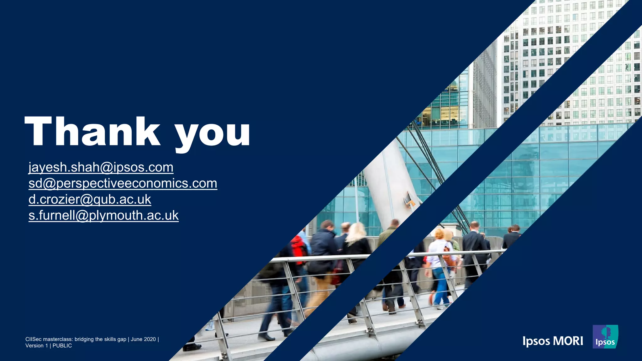 CIISec masterclass: bridging the skills gap | June 2020 |
Version 1 | PUBLIC
Thank you
jayesh.shah@ipsos.com
sd@perspectiveeconomics.com
d.crozier@qub.ac.uk
s.furnell@plymouth.ac.uk
 