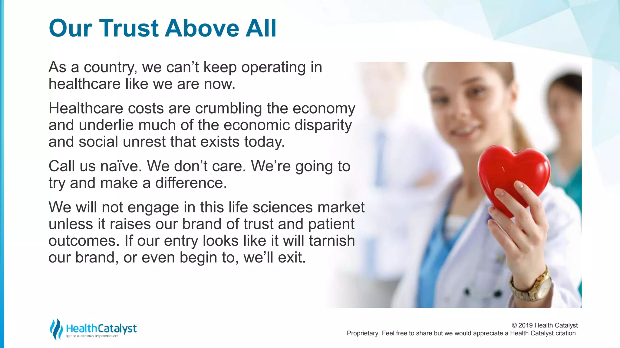 © 2019 Health Catalyst
Proprietary. Feel free to share but we would appreciate a Health Catalyst citation.
As a country, we can’t keep operating in
healthcare like we are now.
Healthcare costs are crumbling the economy
and underlie much of the economic disparity
and social unrest that exists today.
Call us naïve. We don’t care. We’re going to
try and make a difference.
We will not engage in this life sciences market
unless it raises our brand of trust and patient
outcomes. If our entry looks like it will tarnish
our brand, or even begin to, we’ll exit.
Our Trust Above All
 