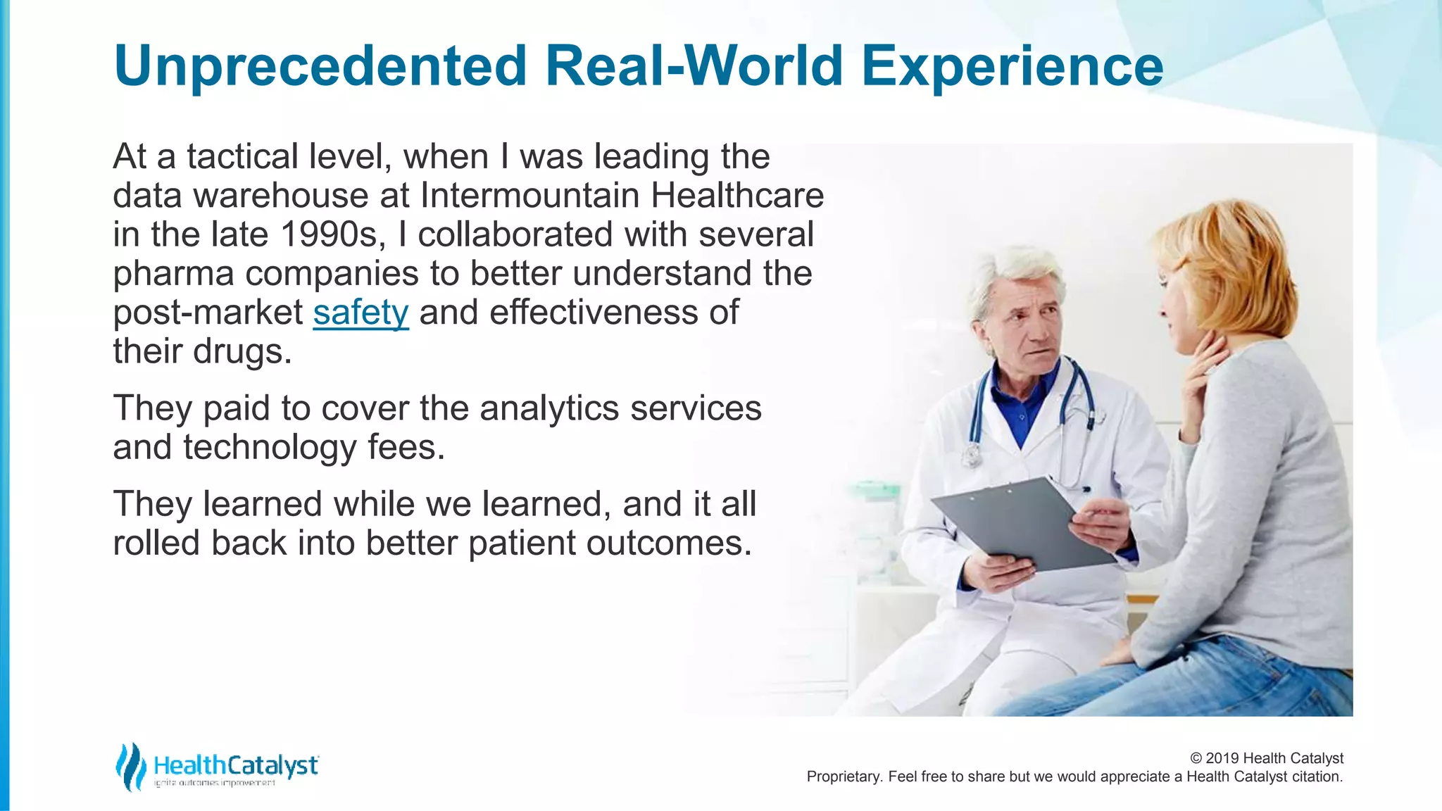 © 2019 Health Catalyst
Proprietary. Feel free to share but we would appreciate a Health Catalyst citation.
At a tactical level, when I was leading the
data warehouse at Intermountain Healthcare
in the late 1990s, I collaborated with several
pharma companies to better understand the
post-market safety and effectiveness of
their drugs.
They paid to cover the analytics services
and technology fees.
They learned while we learned, and it all
rolled back into better patient outcomes.
Unprecedented Real-World Experience
 