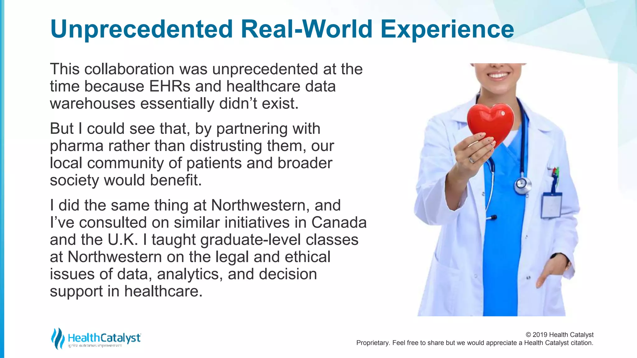 © 2019 Health Catalyst
Proprietary. Feel free to share but we would appreciate a Health Catalyst citation.
This collaboration was unprecedented at the
time because EHRs and healthcare data
warehouses essentially didn’t exist.
But I could see that, by partnering with
pharma rather than distrusting them, our
local community of patients and broader
society would benefit.
I did the same thing at Northwestern, and
I’ve consulted on similar initiatives in Canada
and the U.K. I taught graduate-level classes
at Northwestern on the legal and ethical
issues of data, analytics, and decision
support in healthcare.
Unprecedented Real-World Experience
 