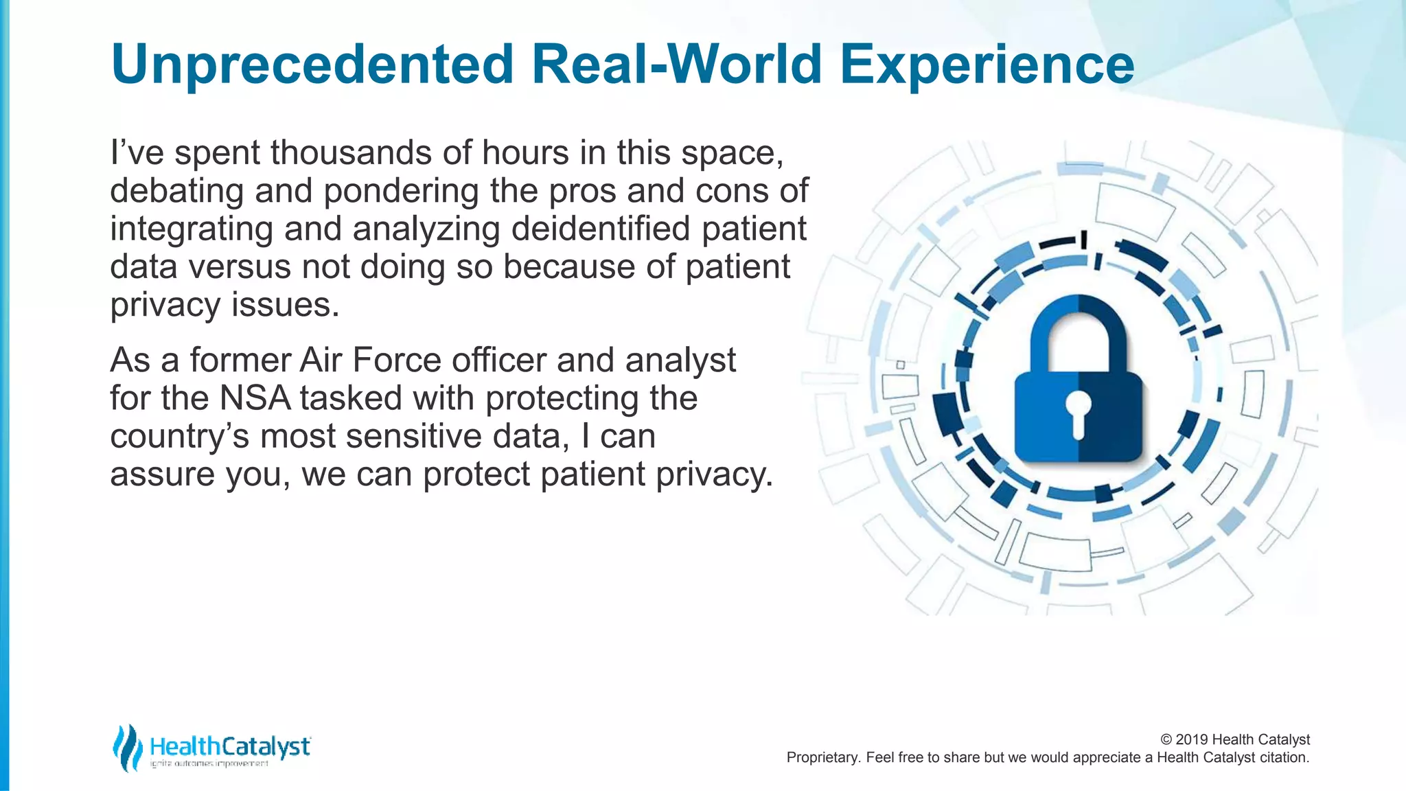 © 2019 Health Catalyst
Proprietary. Feel free to share but we would appreciate a Health Catalyst citation.
I’ve spent thousands of hours in this space,
debating and pondering the pros and cons of
integrating and analyzing deidentified patient
data versus not doing so because of patient
privacy issues.
As a former Air Force officer and analyst
for the NSA tasked with protecting the
country’s most sensitive data, I can
assure you, we can protect patient privacy.
Unprecedented Real-World Experience
 