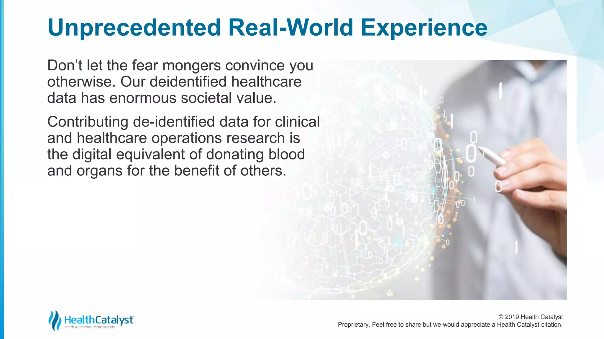 © 2019 Health Catalyst
Proprietary. Feel free to share but we would appreciate a Health Catalyst citation.
Don’t let the fear mongers convince you
otherwise. Our deidentified healthcare
data has enormous societal value.
Contributing de-identified data for clinical
and healthcare operations research is
the digital equivalent of donating blood
and organs for the benefit of others.
Unprecedented Real-World Experience
 
