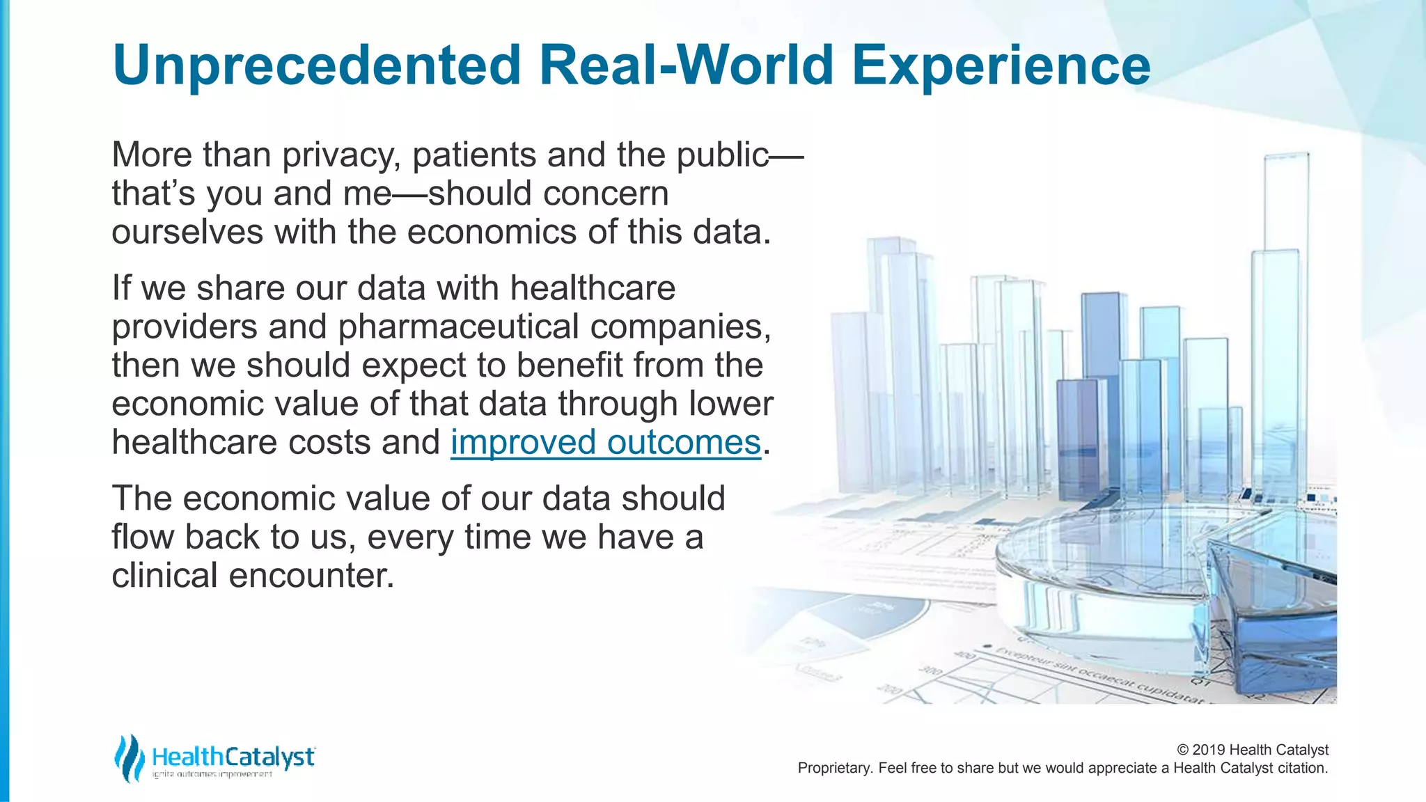 © 2019 Health Catalyst
Proprietary. Feel free to share but we would appreciate a Health Catalyst citation.
More than privacy, patients and the public—
that’s you and me—should concern
ourselves with the economics of this data.
If we share our data with healthcare
providers and pharmaceutical companies,
then we should expect to benefit from the
economic value of that data through lower
healthcare costs and improved outcomes.
The economic value of our data should
flow back to us, every time we have a
clinical encounter.
Unprecedented Real-World Experience
 